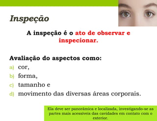 Inspeção
A inspeção é o ato de observar e
inspecionar.
Avaliação do aspectos como:
a) cor,
b) forma,
c) tamanho e
d) movimento das diversas áreas corporais.
Ela deve ser panorâmica e localizada, investigando-se as
partes mais acessíveis das cavidades em contato com o
exterior.
 