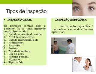 Tipos de inspeção
• INSPEÇÃO ESPECÍFICA
A inspeção específica é
realizada no exame dos diversos
aparelhos.
• INSPEÇÃO GERAL
No primeiro contato com o
paciente faz-se uma inspeção
geral, observando:
a. Estado aparente de saúde,
b. Nível de consciência,
c. Estado nutricional e de
d. Hidratação,
e. Estatura,
f. Postura,
g. Atividade motora,
h. Cor da pele,
i. Higiene pessoal,
j. Humor e
k. Tipo de fala.
 