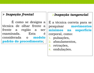 Inspeção tangencial
É a técnica correta para se
pesquisar movimentos
mínimos na superfície
corporal, como:
1. pulsações,
2. abaulamentos,
3. retrações,
4. ondulações.
 Inspeção frontal
É como se designa a
técnica de olhar frente a
frente a região a ser
examinada. Esta é
considerada o modelo
padrão do procedimento;
 