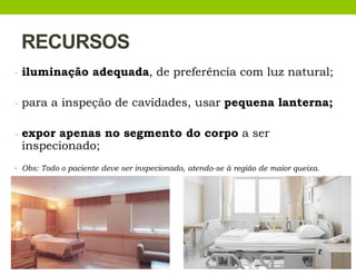 RECURSOS
- iluminação adequada, de preferência com luz natural;
- para a inspeção de cavidades, usar pequena lanterna;
- expor apenas no segmento do corpo a ser
inspecionado;
• Obs: Todo o paciente deve ser inspecionado, atendo-se à região de maior queixa.
 