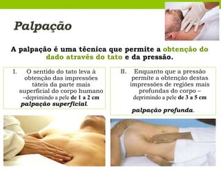 Palpação
A palpação é uma técnica que permite a obtenção do
dado através do tato e da pressão.
I. O sentido do tato leva à
obtenção das impressões
táteis da parte mais
superficial do corpo humano
–deprimindo a pele de 1 a 2 cm
palpação superficial.
II. Enquanto que a pressão
permite a obtenção destas
impressões de regiões mais
profundas do corpo –
deprimindo a pele de 3 a 5 cm
palpação profunda.
 