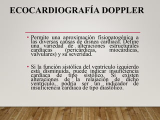 ECOCARDIOGRAFÍA DOPPLER
• Permite una aproximación fisiopatogénica a
las diversas causas de disnea cardiaca. Define
una variedad de alteraciones estructurales
cardíacas (pericárdicas, miocárdicas,
valvulares) y su severidad.
• Si la función sistólica del ventrículo izquierdo
está disminuida, puede indicar insuficiencia
cardiaca de tipo sistólico. Si existen
alteraciones de la relajación de dicho
ventrículo, podría ser un indicador de
insuficiencia cardiaca de tipo diastólico.
 