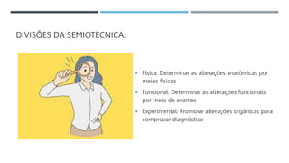 DIVISÕES DA SEMIOTÉCNICA:
 Física: Determinar as alterações anatômicas por
meios físicos
 Funcional: Determinar as alterações funcionais
por meio de exames
 Experimental: Promove alterações orgânicas para
comprovar diagnóstico
 