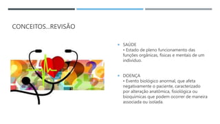 CONCEITOS...REVISÃO
 SAÚDE
• Estado de pleno funcionamento das
funções orgânicas, físicas e mentais de um
indivíduo.
 DOENÇA
• Evento biológico anormal, que afeta
negativamente o paciente, caracterizado
por alteração anatômica, fisiológica ou
bioquímicas que podem ocorrer de maneira
associada ou isolada.
 