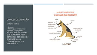 CONCEITOS...REVISÃO
SINTOMA X SINAL
• Sintoma:
• Palavra que vem do grego
súmptōm = coincidência
• Todas as informações
que o paciente pode
apresentar por relato do
proprietário, ou
observadas em um
exame físico.
 