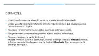 DEFINIÇÕES:
 Locais: Manifestações de alteração locais, ou em relação ao local envolvido.
 Gerais: Quando há comprometimento em uma região ou órgão, que causa prejuízos a
outros sistemas ou órgãos.
 Principais: Fornecem informações sobre o principal sistema envolvido.
 Patognomônicos: Sintomas que aparecem apenas em uma enfermidade.
 Sintomas baseados na evolução (tempo):
Iniciais: Primeiros sintomas observados, quando a doença se revela/ Tardios: Sintomas
a doença está estabilizada ou em fase de declínio/ Residuais: Após a cura, porém há
presença de sequelas.
 