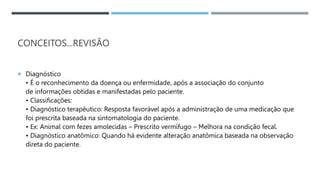 CONCEITOS...REVISÃO
 Diagnóstico
• É o reconhecimento da doença ou enfermidade, após a associação do conjunto
de informações obtidas e manifestadas pelo paciente.
• Classiﬁcações:
• Diagnóstico terapêutico: Resposta favorável após a administração de uma medicação que
foi prescrita baseada na sintomatologia do paciente.
• Ex: Animal com fezes amolecidas – Prescrito vermífugo – Melhora na condição fecal.
• Diagnóstico anatômico: Quando há evidente alteração anatômica baseada na observação
direta do paciente.
 