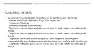 CONCEITOS...REVISÃO
 Diagnóstico etiológico: Baseado na identificação do agente causador da doença.
• Infeções: Identificação da bactéria, fungo, vírus responsável.
• Nutricionais: Vitaminas
• Hormonais: Diabetes, hipotireoidismo
• Diagnóstico histopatológico: Avaliação microscópica do tecido afetado para definição da
doença.
• Diagnóstico histopatológico: Avaliação microscópica do tecido afetado para deﬁnição da
doença.
• Diagnóstico por imagem: Exame radiográﬁco, ultrassonográfico, por tomografia
computadorizada, ressonância magnética, cintilografia ou termografia) a lesão é conﬁrmada.
• Diagnóstico histopatológico: Avaliação microscópica do tecido afetado para deﬁnição da
doença.
 