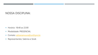 NOSSA DISCIPLINA:
 Horário: 18:40 as 22:00
 Modalidade: PRESENCIAL
 Contato: adrianamoura@uni9.pro.br
 Representantes: Sabrina e Sindi
 
