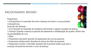 RACIOCINANDO...REVISÃO
o Prognóstico
• O prognóstico é a previsão de como a doença irá evoluir e suas prováveis
consequências.
Evolução das doenças:
• Cura: Quando há resolução do problema eliminando o agente causador da doença.
• Crônicas: Quando a doença é passível de tratamento e estabilização do quadro. Porém não
há possibilidade de cura.
• Óbito
• Prognóstico favorável: Quando há expectativa de cura do paciente.
• Prognóstico desfavorável: Quando há chance de óbito do paciente.
• Prognostico incerto / reservado: Quando não é possível avaliar qual será a
evolução do paciente durante o curso da doença.
 