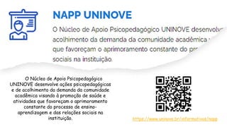 O Núcleo de Apoio Psicopedagógico
UNINOVE desenvolve ações psicopedagógicas
e de acolhimento da demanda da comunidade
acadêmica visando à promoção de saúde e
atividades que favoreçam o aprimoramento
constante do processo de ensino-
aprendizagem e das relações sociais na
instituição. https://www.uninove.br/informativos/napp
 