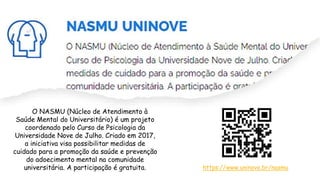O NASMU (Núcleo de Atendimento à
Saúde Mental do Universitário) é um projeto
coordenado pelo Curso de Psicologia da
Universidade Nove de Julho. Criado em 2017,
a iniciativa visa possibilitar medidas de
cuidado para a promoção da saúde e prevenção
do adoecimento mental na comunidade
universitária. A participação é gratuita. https://www.uninove.br/nasmu
 