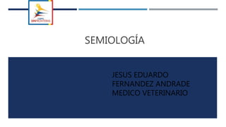 SEMIOLOGÍA
JESUS EDUARDO
FERNANDEZ ANDRADE
MEDICO VETERINARIO
 