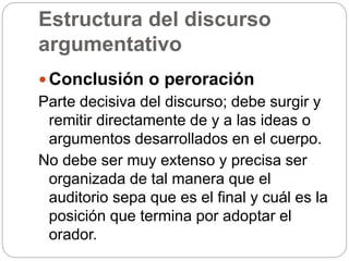 Estructura del discurso
argumentativo
 Conclusión o peroración
Parte decisiva del discurso; debe surgir y
remitir directamente de y a las ideas o
argumentos desarrollados en el cuerpo.
No debe ser muy extenso y precisa ser
organizada de tal manera que el
auditorio sepa que es el final y cuál es la
posición que termina por adoptar el
orador.
 