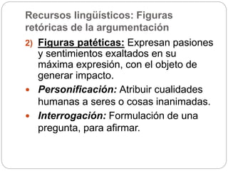 Recursos lingüísticos: Figuras
retóricas de la argumentación
2) Figuras patéticas: Expresan pasiones
y sentimientos exaltados en su
máxima expresión, con el objeto de
generar impacto.
 Personificación: Atribuir cualidades
humanas a seres o cosas inanimadas.
 Interrogación: Formulación de una
pregunta, para afirmar.
 