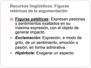 Recursos lingüísticos: Figuras
retóricas de la argumentación
2) Figuras patéticas: Expresan pasiones
y sentimientos exaltados en su
máxima expresión, con el objeto de
generar impacto.
 Exclamación: Expresión, a modo de
grito, de un sentimiento, emoción o
pasión, en forma admirativa.
 Hipérbole: Exagerar un aspecto.
 