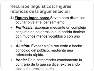 Recursos lingüísticos: Figuras
retóricas de la argumentación
4) Figuras ingeniosas: Sirven para disimular,
ocultar o velar el pensamiento.
 Perífrasis: Expresar mediante un complejo
conjunto de palabras lo que podría decirse
con muchos menos vocablos o con uno
solo.
 Alusión: Evocar algún recuerdo o hecho
conocido del público, mediante una
referencia rápida.
 Ironía: Da a comprender exactamente lo
contrario de lo que se dice, expresando
cierto desprecio o burla.
 