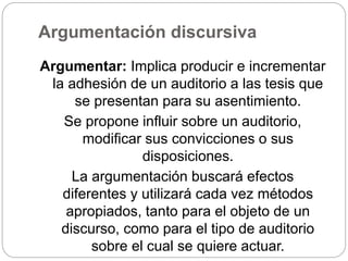 Argumentación discursiva
Argumentar: Implica producir e incrementar
la adhesión de un auditorio a las tesis que
se presentan para su asentimiento.
Se propone influir sobre un auditorio,
modificar sus convicciones o sus
disposiciones.
La argumentación buscará efectos
diferentes y utilizará cada vez métodos
apropiados, tanto para el objeto de un
discurso, como para el tipo de auditorio
sobre el cual se quiere actuar.
 