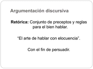 Argumentación discursiva
Retórica: Conjunto de preceptos y reglas
para el bien hablar.
“El arte de hablar con elocuencia”.
Con el fin de persuadir.
 
