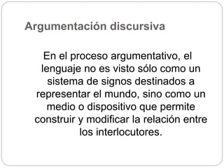 Argumentación discursiva
En el proceso argumentativo, el
lenguaje no es visto sólo como un
sistema de signos destinados a
representar el mundo, sino como un
medio o dispositivo que permite
construir y modificar la relación entre
los interlocutores.
 
