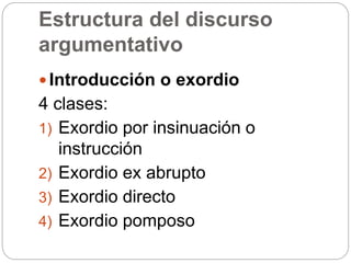 Estructura del discurso
argumentativo
 Introducción o exordio
4 clases:
1) Exordio por insinuación o
instrucción
2) Exordio ex abrupto
3) Exordio directo
4) Exordio pomposo
 