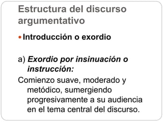 Estructura del discurso
argumentativo
 Introducción o exordio
a) Exordio por insinuación o
instrucción:
Comienzo suave, moderado y
metódico, sumergiendo
progresivamente a su audiencia
en el tema central del discurso.
 