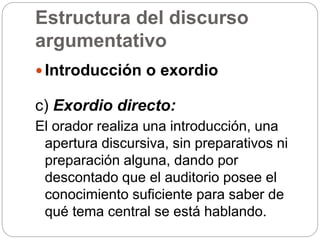 Estructura del discurso
argumentativo
 Introducción o exordio
c) Exordio directo:
El orador realiza una introducción, una
apertura discursiva, sin preparativos ni
preparación alguna, dando por
descontado que el auditorio posee el
conocimiento suficiente para saber de
qué tema central se está hablando.
 