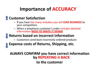 Importance of ACCURACY
Customer Satisfaction
  – If you have too many mistakes you will LOSE BUSINESS to
    your competitors
  – When a telephone customer's order includes detailed
    information NEED TO WRITE IT DOWN
Returns based on incorrect information
  – Customers send back incorrectly ordered products
Expense costs of Returns, Shipping, etc.

ALWAYS CONFIRM you have correct information
           by REPEATING it BACK
             to the customer
 