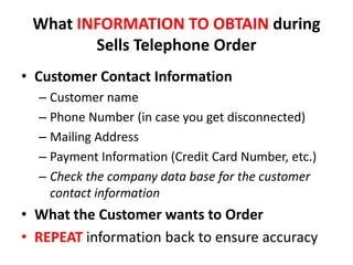 What INFORMATION TO OBTAIN during
        Sells Telephone Order
• Customer Contact Information
  – Customer name
  – Phone Number (in case you get disconnected)
  – Mailing Address
  – Payment Information (Credit Card Number, etc.)
  – Check the company data base for the customer
    contact information
• What the Customer wants to Order
• REPEAT information back to ensure accuracy
 