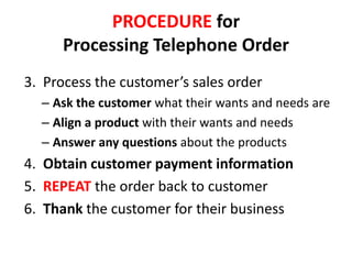 PROCEDURE for
      Processing Telephone Order
3. Process the customer’s sales order
  – Ask the customer what their wants and needs are
  – Align a product with their wants and needs
  – Answer any questions about the products
4. Obtain customer payment information
5. REPEAT the order back to customer
6. Thank the customer for their business
 