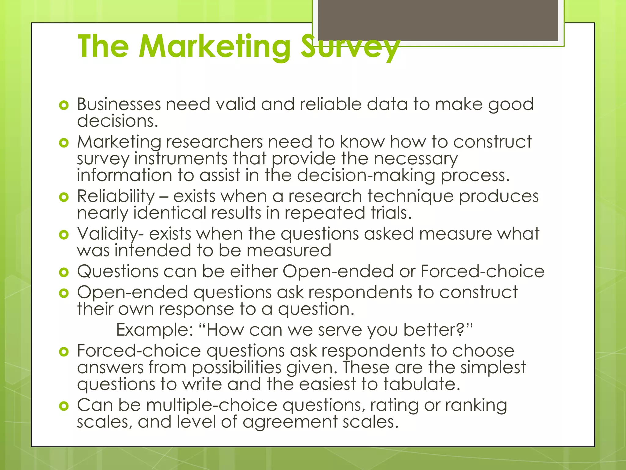 The Marketing Survey
   Businesses need valid and reliable data to make good
    decisions.
   Marketing researchers need to know how to construct
    survey instruments that provide the necessary
    information to assist in the decision-making process.
   Reliability – exists when a research technique produces
    nearly identical results in repeated trials.
   Validity- exists when the questions asked measure what
    was intended to be measured
   Questions can be either Open-ended or Forced-choice
   Open-ended questions ask respondents to construct
    their own response to a question.
          Example: “How can we serve you better?”
   Forced-choice questions ask respondents to choose
    answers from possibilities given. These are the simplest
    questions to write and the easiest to tabulate.
   Can be multiple-choice questions, rating or ranking
    scales, and level of agreement scales.
 