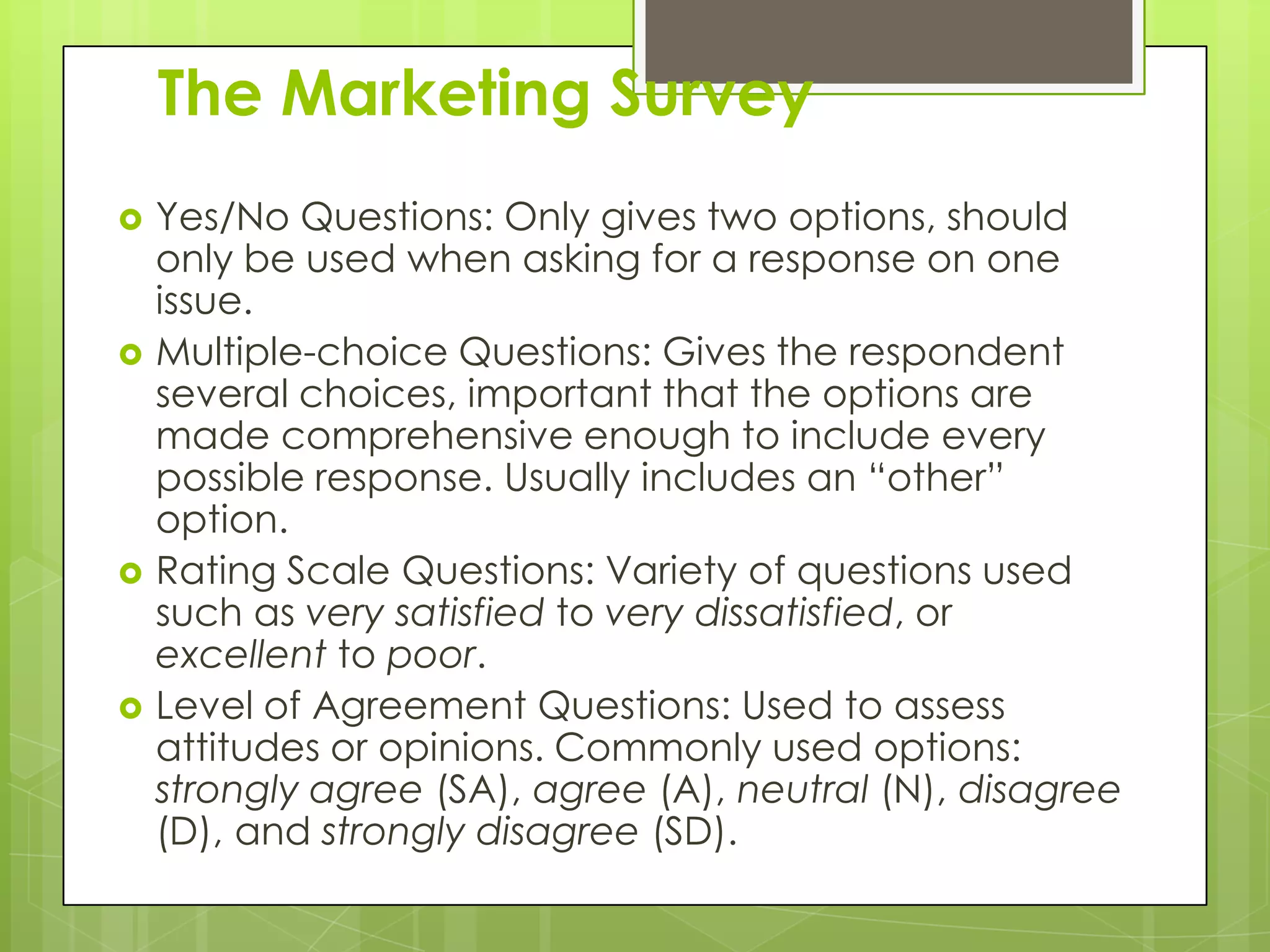 The Marketing Survey
   Yes/No Questions: Only gives two options, should
    only be used when asking for a response on one
    issue.
   Multiple-choice Questions: Gives the respondent
    several choices, important that the options are
    made comprehensive enough to include every
    possible response. Usually includes an “other”
    option.
   Rating Scale Questions: Variety of questions used
    such as very satisfied to very dissatisfied, or
    excellent to poor.
   Level of Agreement Questions: Used to assess
    attitudes or opinions. Commonly used options:
    strongly agree (SA), agree (A), neutral (N), disagree
    (D), and strongly disagree (SD).
 