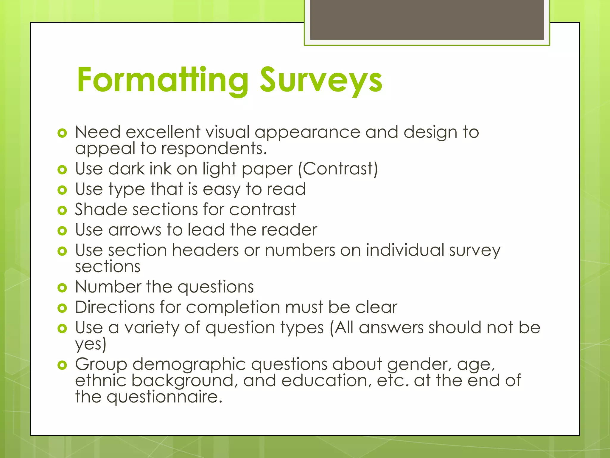 Formatting Surveys
   Need excellent visual appearance and design to
    appeal to respondents.
   Use dark ink on light paper (Contrast)
   Use type that is easy to read
   Shade sections for contrast
   Use arrows to lead the reader
   Use section headers or numbers on individual survey
    sections
   Number the questions
   Directions for completion must be clear
   Use a variety of question types (All answers should not be
    yes)
   Group demographic questions about gender, age,
    ethnic background, and education, etc. at the end of
    the questionnaire.
 