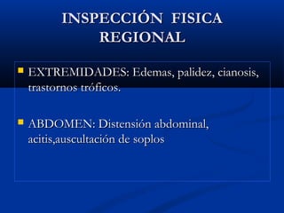 INSPECCIÓN FISICAINSPECCIÓN FISICA
REGIONALREGIONAL
 EXTREMIDADES: Edemas, palidez, cianosis,EXTREMIDADES: Edemas, palidez, cianosis,
trastornos tróficos.trastornos tróficos.
 ABDOMEN: Distensión abdominal,ABDOMEN: Distensión abdominal,
acitis,auscultación de soplosacitis,auscultación de soplos
 