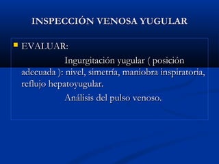 INSPECCIÓN VENOSA YUGULARINSPECCIÓN VENOSA YUGULAR
 EVALUAR:EVALUAR:
Ingurgitación yugular ( posiciónIngurgitación yugular ( posición
adecuada ): nivel, simetría, maniobra inspiratoria,adecuada ): nivel, simetría, maniobra inspiratoria,
reflujo hepatoyugular.reflujo hepatoyugular.
Análisis del pulso venoso.Análisis del pulso venoso.
 