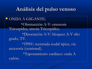 Análisis del pulso venosoAnálisis del pulso venoso
 ONDA A GIGANTE:ONDA A GIGANTE:
*Obstrucción A-V: estenosis*Obstrucción A-V: estenosis
Tricuspídea, atresia Tricuspídea.Tricuspídea, atresia Tricuspídea.
*Disociación A-V: bloqueo A-V alto*Disociación A-V: bloqueo A-V alto
grado, TV.grado, TV.
*TPSV: reentrada nodal típica, vía*TPSV: reentrada nodal típica, vía
accesoria (ocasional).accesoria (ocasional).
*Taponamiento cardíaco: onda A*Taponamiento cardíaco: onda A
cañón.cañón.
 