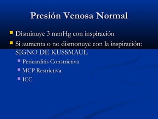 Presión Venosa NormalPresión Venosa Normal
 Disminuye 3 mmHg con inspiraciónDisminuye 3 mmHg con inspiración
 Si aumenta o no dismonuye con la inspiración:Si aumenta o no dismonuye con la inspiración:
SIGNO DE KUSSMAULSIGNO DE KUSSMAUL
 Pericarditis ConstrictivaPericarditis Constrictiva
 MCP RestrictivaMCP Restrictiva
 ICCICC
 