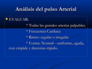 Análisis del pulso ArterialAnálisis del pulso Arterial
 EVALUAR:EVALUAR:
* Todas las grandes arterias palpables.* Todas las grandes arterias palpables.
* Frecuencia Cardiaca* Frecuencia Cardiaca
* Ritmo: regular o irregular* Ritmo: regular o irregular
* Forma: Normal---uniforme, aguda,* Forma: Normal---uniforme, aguda,
con cúspide y descenso rápido.con cúspide y descenso rápido.
 