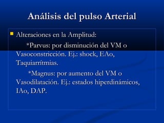 Análisis del pulso ArterialAnálisis del pulso Arterial
 Alteraciones en la Amplitud:Alteraciones en la Amplitud:
*Parvus: por disminución del VM o*Parvus: por disminución del VM o
Vasoconstricción. Ej.: shock, EAo,Vasoconstricción. Ej.: shock, EAo,
Taquiarrítmias.Taquiarrítmias.
*Magnus: por aumento del VM o*Magnus: por aumento del VM o
Vasodilatación. Ej.: estados hiperdinámicos,Vasodilatación. Ej.: estados hiperdinámicos,
IAo, DAP.IAo, DAP.
 