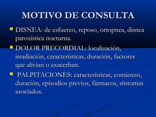 MOTIVO DE CONSULTAMOTIVO DE CONSULTA
 DISNEA: de esfuerzo, reposo, ortopnea, disneaDISNEA: de esfuerzo, reposo, ortopnea, disnea
paroxística nocturna.paroxística nocturna.
 DOLOR PRECORDIAL: localización,DOLOR PRECORDIAL: localización,
irradiación, características, duración, factoresirradiación, características, duración, factores
que alivian o exacerban.que alivian o exacerban.
 PALPITACIONES: características, comienzo,PALPITACIONES: características, comienzo,
duración, episodios previos, fármacos, síntomasduración, episodios previos, fármacos, síntomas
asociados.asociados.
 