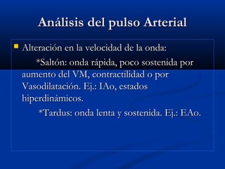 Análisis del pulso ArterialAnálisis del pulso Arterial
 Alteración en la velocidad de la onda:Alteración en la velocidad de la onda:
*Saltón: onda rápida, poco sostenida por*Saltón: onda rápida, poco sostenida por
aumento del VM, contractilidad o poraumento del VM, contractilidad o por
Vasodilatación. Ej.: IAo, estadosVasodilatación. Ej.: IAo, estados
hiperdinámicos.hiperdinámicos.
*Tardus: onda lenta y sostenida. Ej.: EAo.*Tardus: onda lenta y sostenida. Ej.: EAo.
 