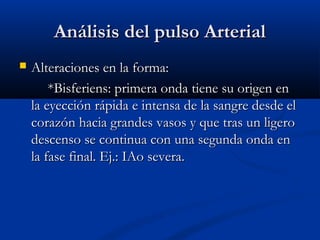 Análisis del pulso ArterialAnálisis del pulso Arterial
 Alteraciones en la forma:Alteraciones en la forma:
*Bisferiens: primera onda tiene su origen en*Bisferiens: primera onda tiene su origen en
la eyección rápida e intensa de la sangre desde ella eyección rápida e intensa de la sangre desde el
corazón hacia grandes vasos y que tras un ligerocorazón hacia grandes vasos y que tras un ligero
descenso se continua con una segunda onda endescenso se continua con una segunda onda en
la fase final. Ej.: IAo severa.la fase final. Ej.: IAo severa.
 