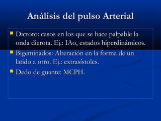 Análisis del pulso ArterialAnálisis del pulso Arterial
 Dicroto: casos en los que se hace palpable laDicroto: casos en los que se hace palpable la
onda dicrota. Ej.: IAo, estados hiperdinámicos.onda dicrota. Ej.: IAo, estados hiperdinámicos.
 Bigeminados: Alteración en la forma de unBigeminados: Alteración en la forma de un
latido a otro. Ej.: extrasístoles.latido a otro. Ej.: extrasístoles.
 Dedo de guante: MCPH.Dedo de guante: MCPH.
 