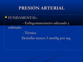 PRESIÓN ARTERIALPRESIÓN ARTERIAL
 FUNDAMENTAL:FUNDAMENTAL:
- Esfingomanometro adecuado y- Esfingomanometro adecuado y
calibrado.calibrado.
- Técnica.- Técnica.
Desinflar menos 3 mmHg por segDesinflar menos 3 mmHg por seg
 