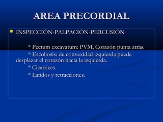 AREA PRECORDIALAREA PRECORDIAL
 INSPECCIÓN-PALPACIÓN-PERCUSIÓNINSPECCIÓN-PALPACIÓN-PERCUSIÓN
* Pectum excavatum: PVM, Corazón punta atrás.* Pectum excavatum: PVM, Corazón punta atrás.
* Escoliosis: de convexidad izquierda puede* Escoliosis: de convexidad izquierda puede
desplazar el corazón hacia la izquierda.desplazar el corazón hacia la izquierda.
* Cicatrices.* Cicatrices.
* Latidos y retracciones.* Latidos y retracciones.
 