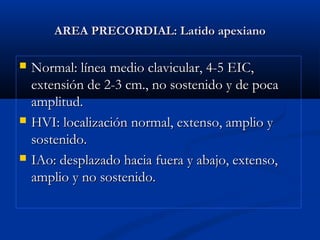 AREA PRECORDIAL: Latido apexianoAREA PRECORDIAL: Latido apexiano
 Normal: línea medio clavicular, 4-5 EIC,Normal: línea medio clavicular, 4-5 EIC,
extensión de 2-3 cm., no sostenido y de pocaextensión de 2-3 cm., no sostenido y de poca
amplitud.amplitud.
 HVI: localización normal, extenso, amplio yHVI: localización normal, extenso, amplio y
sostenido.sostenido.
 IAo: desplazado hacia fuera y abajo, extenso,IAo: desplazado hacia fuera y abajo, extenso,
amplio y no sostenido.amplio y no sostenido.
 