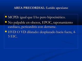 AREA PRECORDIAL: Latido apexianoAREA PRECORDIAL: Latido apexiano
 MCPD: igual que IAo pero hipocinético.MCPD: igual que IAo pero hipocinético.
 No palpable en obesos, EPOC, taponamientoNo palpable en obesos, EPOC, taponamiento
cardíaco, pericarditis con derrame.cardíaco, pericarditis con derrame.
 HVD O VD dilatado: desplazado hacia fuera, 4-HVD O VD dilatado: desplazado hacia fuera, 4-
5 EIC.5 EIC.
 