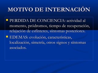 MOTIVO DE INTERNACIÓNMOTIVO DE INTERNACIÓN
 PERDIDA DE CONCIENCIA: actividad alPERDIDA DE CONCIENCIA: actividad al
momento, pródromos, tiempo de recuperación,momento, pródromos, tiempo de recuperación,
relajación de esfínteres, síntomas posteriores.relajación de esfínteres, síntomas posteriores.
 EDEMAS: evolución, características,EDEMAS: evolución, características,
localización, simetría, otros signos y síntomaslocalización, simetría, otros signos y síntomas
asociados.asociados.
 