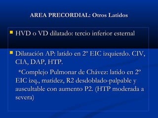 AREA PRECORDIAL: Otros LatidosAREA PRECORDIAL: Otros Latidos
 HVD o VD dilatado: tercio inferior esternalHVD o VD dilatado: tercio inferior esternal
 Dilatación AP: latido en 2º EIC izquierdo. CIV,Dilatación AP: latido en 2º EIC izquierdo. CIV,
CIA, DAP, HTP.CIA, DAP, HTP.
*Complejo Pulmonar de Chávez: latido en 2º*Complejo Pulmonar de Chávez: latido en 2º
EIC izq., matidez, R2 desdoblado-palpable yEIC izq., matidez, R2 desdoblado-palpable y
auscultable con aumento P2. (HTP moderada aauscultable con aumento P2. (HTP moderada a
severa)severa)
 