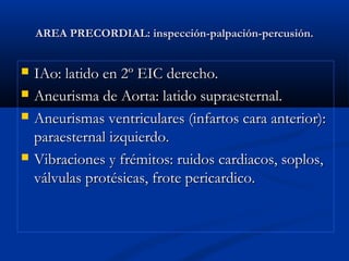 AREA PRECORDIAL: inspección-palpación-percusión.AREA PRECORDIAL: inspección-palpación-percusión.
 IAo: latido en 2º EIC derecho.IAo: latido en 2º EIC derecho.
 Aneurisma de Aorta: latido supraesternal.Aneurisma de Aorta: latido supraesternal.
 Aneurismas ventriculares (infartos cara anterior):Aneurismas ventriculares (infartos cara anterior):
paraesternal izquierdo.paraesternal izquierdo.
 Vibraciones y frémitos: ruidos cardiacos, soplos,Vibraciones y frémitos: ruidos cardiacos, soplos,
válvulas protésicas, frote pericardico.válvulas protésicas, frote pericardico.
 